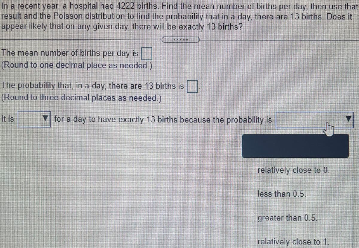 In a recent year, a hospital had 4222 births. Find the mean number of births per day, then use that
result and the Poisson distribution to find the probability that in a day, there are 13 births. Does it
appear likely that on any given day, there will be exactly 13 births?
The mean number of births per day is
(Round to one decimal place as needed.)
The probability that, in a day, there are 13 births is
(Round to three decimal places as needed.)
It is
for a day to have exactly 13 births because the probability is
relatively close to 0.
less than 0.5.
greater than 0 5.
relatively close to 1.
