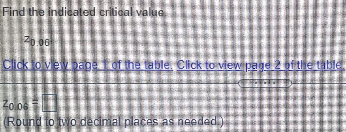 Find the indicated critical value.
Z0.06
Click to view page 1 of the table. Click to view page 2 of the table.
Z0.06 |
(Round to two decimal places as needed.)
