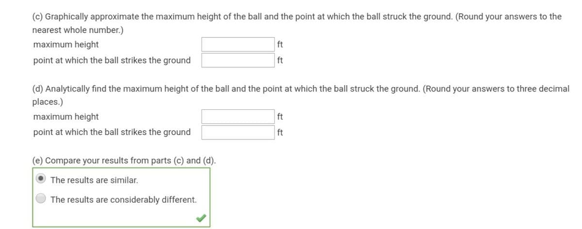 (c) Graphically approximate the maximum height of the ball and the point at which the ball struck the ground. (Round your answers to the
nearest whole number.)
maximum height
ft
point at which the ball strikes the ground
ft
(d) Analytically find the maximum height of the ball and the point at which the ball struck the ground. (Round your answers to three decimal
places.)
maximum height
ft
point at which the ball strikes the ground
ft
(e) Compare your results from parts (c) and (d).
The results are similar.
The results are considerably different.
