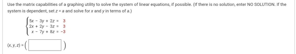 Use the matrix capabilities of a graphing utility to solve the system of linear equations, if possible. (If there is no solution, enter NO SOLUTION. If the
system is dependent, set z = a and solve for x and y in terms of a.)
5х - Зу + 2z %3D 3
2x + 2y - 3z = 3
x - 7y + 8z = -3
(х, у, 2) %3D
