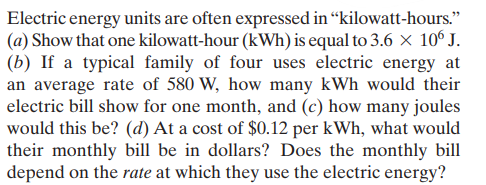 Electric energy units are often expressed in “kilowatt-hours."
(a) Show that one kilowatt-hour (kWh) is equal to 3.6 x 10° J.
(b) If a typical family of four uses electric energy at
an average rate of 580 W, how many kWh would their
electric bill show for one month, and (c) how many joules
would this be? (d) At a cost of $0.12 per kWh, what would
their monthly bill be in dollars? Does the monthly bill
depend on the rate at which they use the electric energy?
