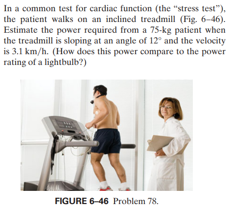 In a common test for cardiac function (the “stress test"),
the patient walks on an inclined treadmill (Fig. 6–46).
Estimate the power required from a 75-kg patient when
the treadmill is sloping at an angle of 12° and the velocity
is 3.1 km/h. (How does this power compare to the power
rating of a lightbulb?)
FIGURE 6–46 Problem 78.

