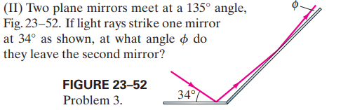 (II) Two plane mirrors meet at a 135° angle,
Fig. 23–52. If light rays strike one mirror
at 34° as shown, at what angle o do
they leave the second mirror?
FIGURE 23-52
34°
Problem 3.
