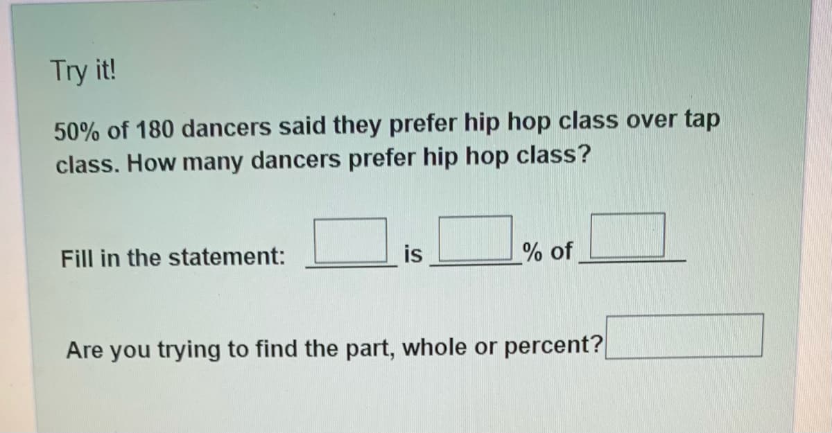 Try it!
50% of 180 dancers said they prefer hip hop class over tap
class. How many dancers prefer hip hop class?
Fill in the statement:
is
% of
Are you trying to find the part, whole or percent?
