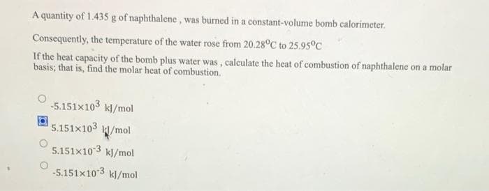 A quantity of 1.435 g of naphthalene, was burned in a constant-volume bomb calorimeter.
Consequently, the temperature of the water rose from 20.28°C to 25.95°C
If the heat capacity of the bomb plus water was, calculate the heat of combustion of naphthalene on a molar
basis; that is, find the molar heat of combustion.
-5.151x103 kJ/mol
5.151x103 /mol
5.151x103 kl/mol
-5.151x10 3
kl/mol
