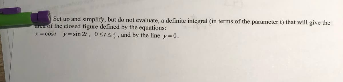 Set up and simplify, but do not evaluate, a definite integral (in terms of the parameter t) that will give the
area of the closed figure defined by the equations:
x = cost y= sin 2t , 0st<5, and by the line y=0.
