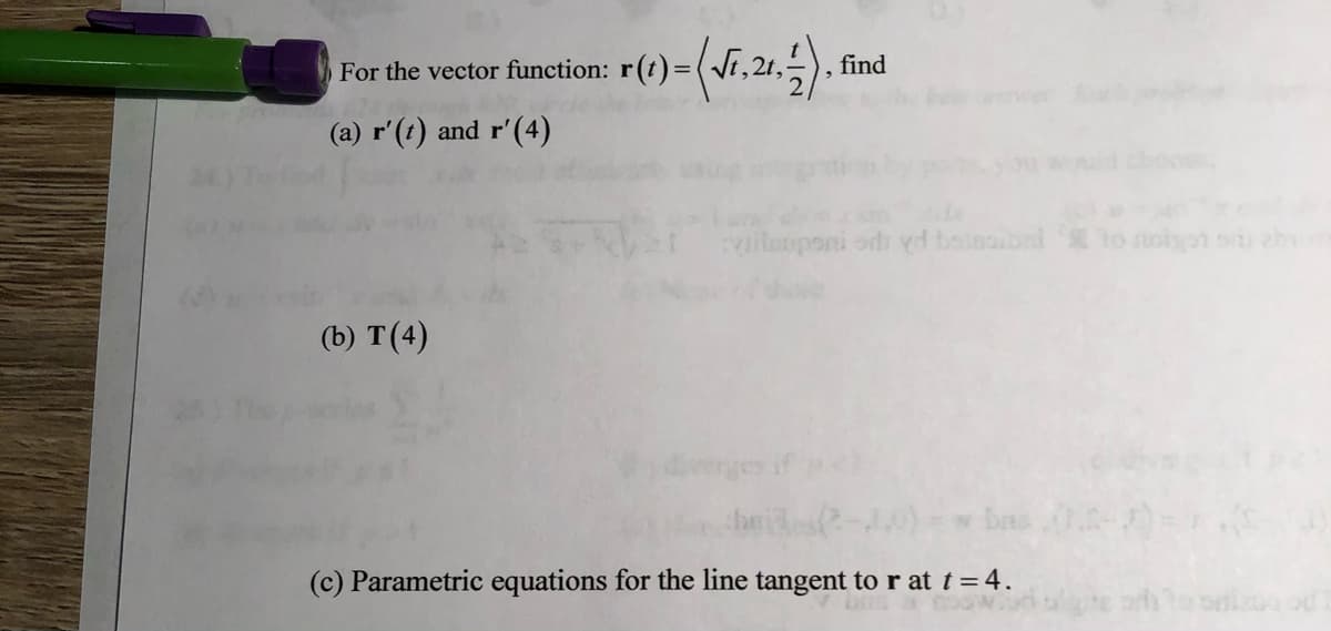 For the vector function: r(t)=(Vr,21,5), find
(a) r'(t) and r'(4)
vileuponi odi vd boinoibni
(b) T(4)
derges if
(c) Parametric equations for the line tangent to r at t = 4.
