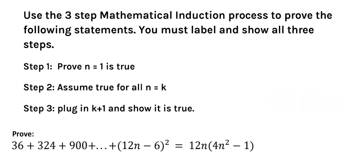Use the 3 step Mathematical Induction process to prove the
following statements. You must label and show all three
steps.
Step 1: Prove n = 1 is true
Step 2: Assume true for all n = k
Step 3: plug in k+1 and show it is true.
Prove:
36 + 324 +900+...+(12n − 6)²
=
12n(4n² — 1)