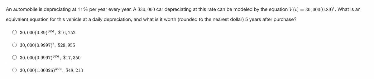 An automobile is depreciating at 11% per year every year. A $30,000 car depreciating at this rate can be modeled by the equation V(t) = 30,000(0.89)¹. What is an
equivalent equation for this vehicle at a daily depreciation, and what is it worth (rounded to the nearest dollar) 5 years after purchase?
30, 000(0.89) 365t, $16,752
30,000(0.9997), $29,955
30,000 (0.9997) 365t, $17,350
30, 000(1.00026) 365t, $48, 213
