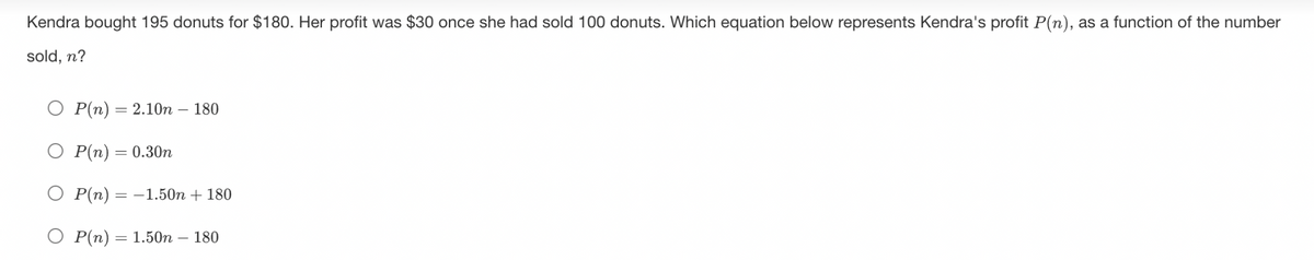 Kendra bought 195 donuts for $180. Her profit was $30 once she had sold 100 donuts. Which equation below represents Kendra's profit P(n), as a function of the number
sold, n?
O P(n) = 2.10n - 180
O P(n) = 0.30n
P(n) = −1.50n + 180
P(n) = 1.50n - 180