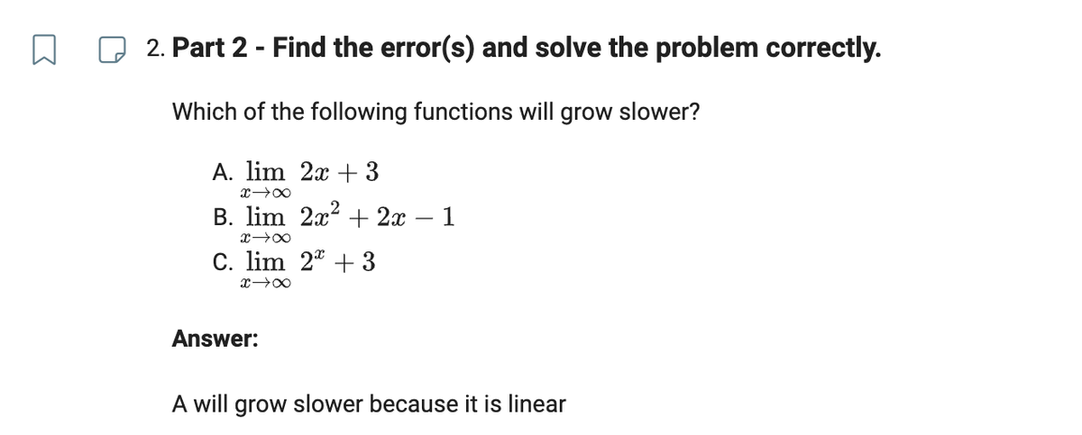 2. Part 2 - Find the error(s) and solve the problem correctly.
Which of the following functions will grow slower?
A. lim 2x + 3
x →∞
B. lim 2x² + 2x − 1
x →→∞
C. lim 2 + 3
x →∞
Answer:
A will grow slower because it is linear