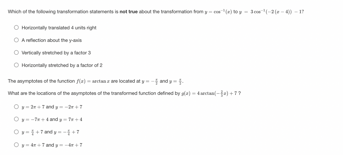 Which of the following transformation statements is not true about the transformation from y = cos ¹(x) to y
Horizontally translated 4 units right
A reflection about the y-axis
Vertically stretched by a factor 3
Horizontally stretched by a factor of 2
=
The asymptotes of the function f(x) = arctan x are located at y
and y =
What are the locations of the asymptotes of the transformed function defined by g(x) = 4 arctan(−¾x) + 7 ?
y = 2π + 7 and y = -2π + 7
y = -7π + 4 and y = 7T + 4
+7 and y
Y
O y
= 4T + 7 and y =
+7
-4T + 7
3 cos ¹(-2 (x − 4)) − 1?