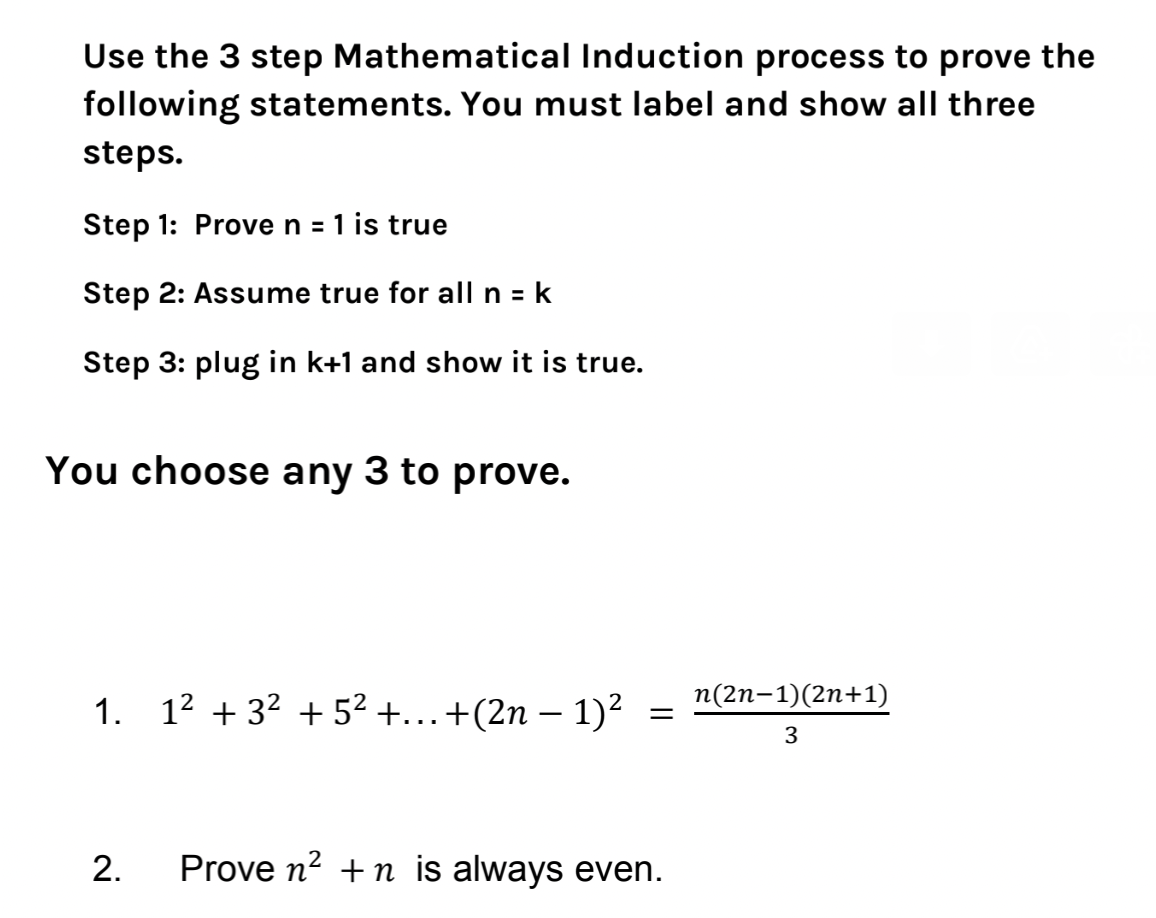 Use the 3 step Mathematical Induction process to prove the
following statements. You must label and show all three
steps.
Step 1: Prove n = 1 is true
Step 2: Assume true for all n = k
Step 3: plug in k+1 and show it is true.
You choose any 3 to prove.
1. 1² +3² +5² +...+(2n-1)² n(2n-1)(2n+1)
3
2.
=
Prove n² +n is always even.
