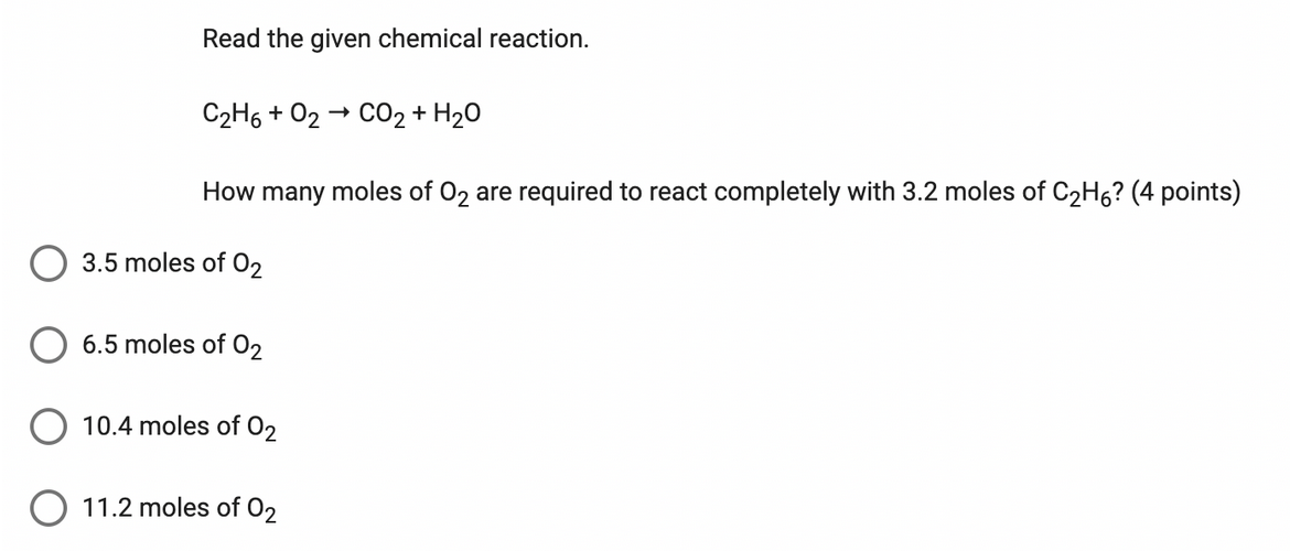 Read the given chemical reaction.
C₂H6 + 0₂ CO2 + H2O
How many moles of O₂ are required to react completely with 3.2 moles of C₂H6? (4 points)
3.5 moles of 0₂
6.5 moles of 02₂
10.4 moles of 02
→
11.2 moles of 02