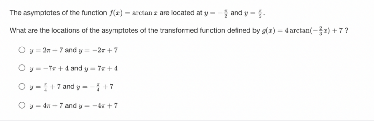 The asymptotes of the function f(x) = arctan a are located at y = - and y = 4.
What are the locations of the asymptotes of the transformed function defined by g(x) = 4 arctan(-x)+7?
O y = 2π +7 and y = -2π + 7
O y=-7+4 and y = 7+ 4
O y=+7 and y = - +7
O y = 4T+7 and y = -4T+7