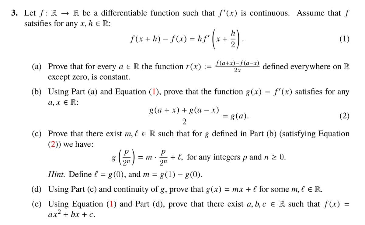3. Let f: R → R be a differentiable function such that f'(x) is continuous. Assume that f
satsifies for any x, h e R:
h
f (x + h) – f(x) = hf' (x +
(1)
(a) Prove that for every a e R the function r(x) :=
f(a+x)-f(а-х)
2x
defined everywhere on R
except zero, is constant.
(b) Using Part (a) and Equation (1), prove that the function g(x) = f'(x) satisfies for any
а, х € R:
8 (а + х) + g(a — х)
= g(a).
(2)
(c) Prove that there exist m, l e R such that for g defined in Part (b) (satisfying Equation
(2)) we have:
= m
2"
+ l, for any integers p and n > 0.
2n
g
Hint. Define l = g(0), and m =
g(1) – g(0).
(d) Using Part (c) and continuity of g, prove that g(x)
= mx + l for some m, l e R.
(e) Using Equation (1) and Part (d), prove that there exist a, b, c e R such that f(x) =
ax² + bx + c.
