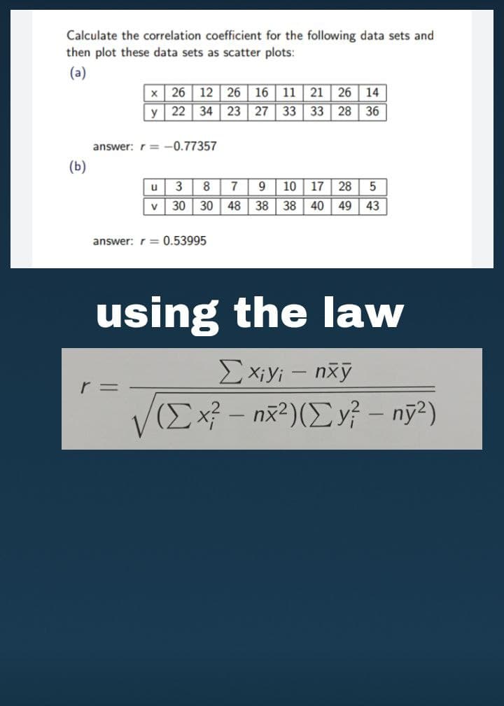 Calculate the correlation coefficient for the following data sets and
then plot these data sets as scatter plots:
(a)
x 26 12 26 16 11
34 23 27
21
26
14
y
22
33
33
28
36
answer: r= -0.77357
(Б)
3
9
10
17
28
5
V
30
30
48
38
38
40
49
43
answer: r = 0.53995
using the law
Ex;yi – nxỹ
VIEx - nž²)(E v? – nỹ?)
