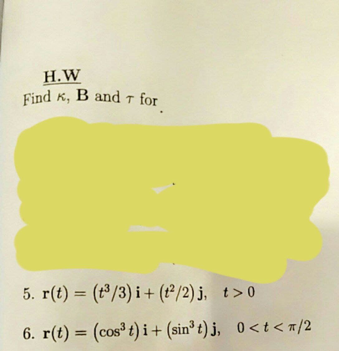 Find K, B and T for
H.W
5. r(t) = (t³/3) i+ (12/2) j, t>0
%3D
6. r(t) = (cos³ t) i + (sin³t) j, 0<t < 7/2
%3D
