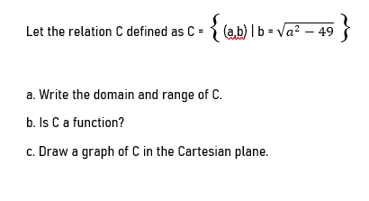 Let the relation C defined as C = { (a b) I b = Va? – 49
a. Write the domain and range of C.
b. Is C a function?
c. Draw a graph of C in the Cartesian plane.
