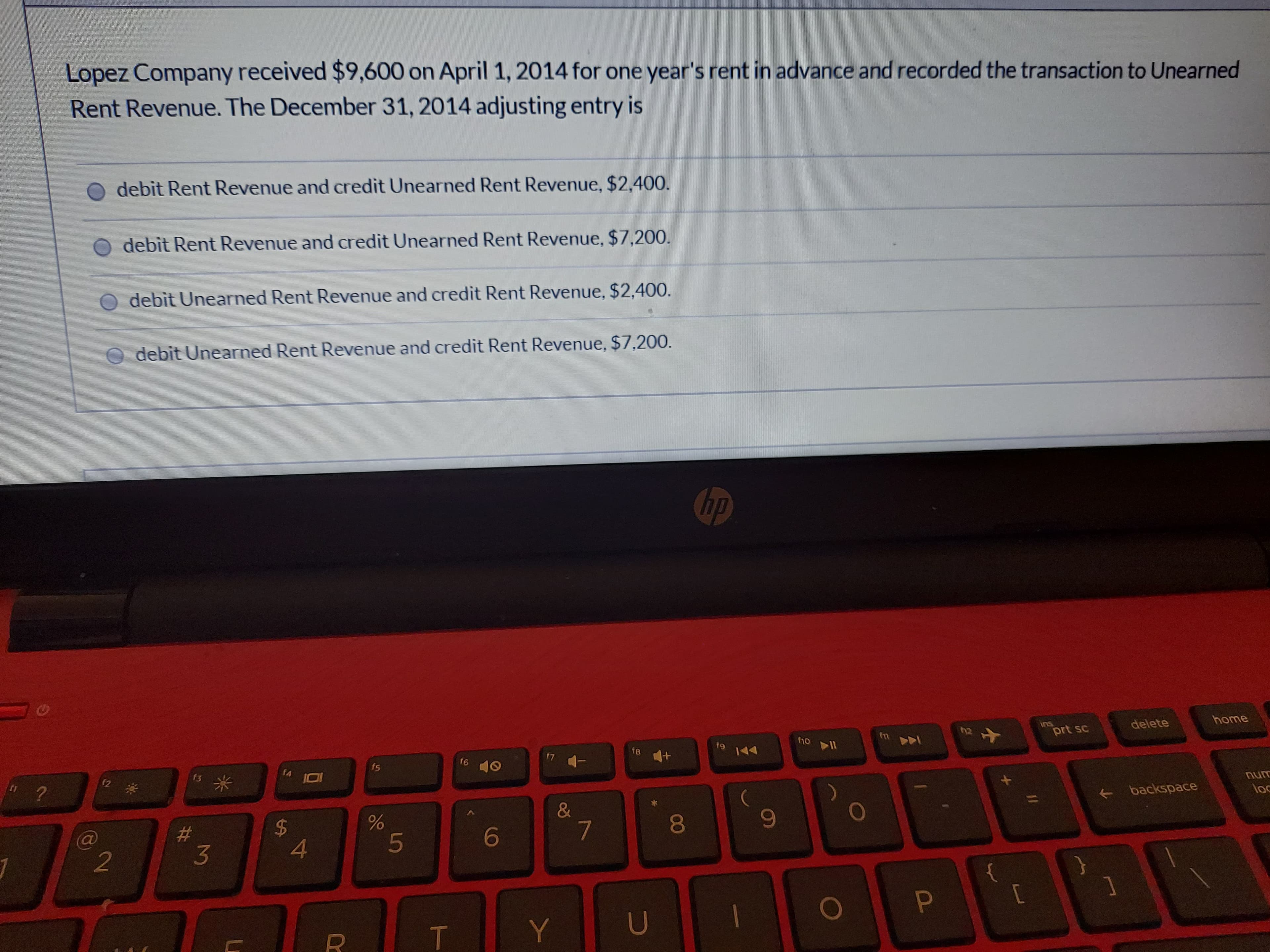 Lopez Company received $9,600 on April 1, 2014 for one year's rent in advance and recorded the transaction to Unearned
Rent Revenue. The December 31, 2014 adjusting entry is
