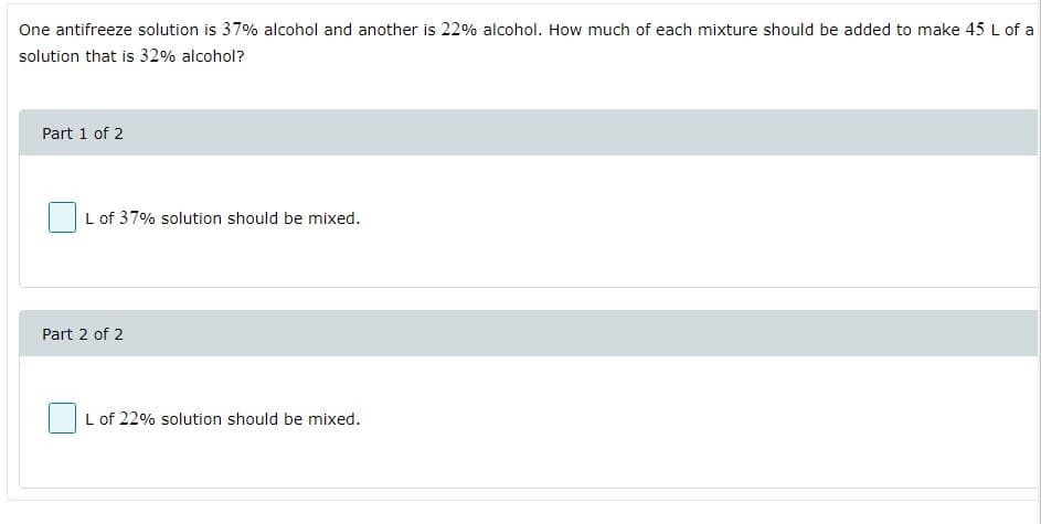 One antifreeze solution is 37% alcohol and another is 22% alcohol. How much of each mixture should be added to make 45 L of a
solution that is 32% alcohol?
Part 1 of 2
L of 37% solution should be mixed.
Part 2 of 2
L of 22% solution should be mixed.

