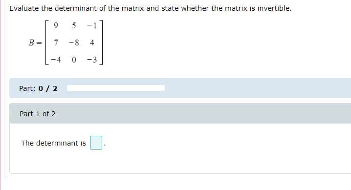 Evaluate the determinant of the matrix and state whether the matrix is invertible.
9
5 -1
B =
7
-8
4
-4 0 -3
Part: 0 / 2
Part 1 of 2
The determinant is

