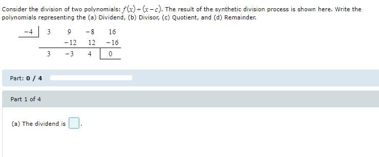 Consider the division of two polynomials: f(x) - (x-c). The result of the synthetic division process is shown here. Write the
polynomials representing the (a) Dividend, (b) Divisor, (c) Quotient, and (d) Remainder.
-4 3
9
-8
16
-12
12
-16
3
-3
4
Part: 0 / 4
Part 1 of 4
(a) The dividend is
