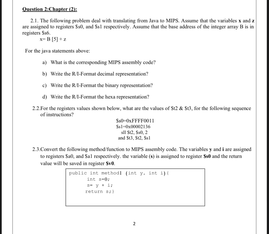 Question 2:Chapter (2):
2.1. The following problem deal with translating from Java to MIPS. Assume that the variables x and z
are assigned to registers $s0, and $s1 respectively. Assume that the base address of the integer array B is in
registers $s6.
x= B [5] + z
For the java statements above:
a) What is the corresponding MIPS assembly code?
b) Write the R/I-Format decimal representation?
c) Write the R/I-Format the binary representation?
d) Write the R/I-Format the hexa representation?
2.2.For the registers values shown below, what are the values of $t2 & $t3, for the following sequence
of instructions?
$s0=0XFFFF0011
$s1=0x00002136
sll $t2, $s0, 2
and $t3, $t2, $s1
2.3.Convert the following method/function to MIPS assembly code. The variables y and i are assigned
to registers $a0, and $al respectively. the variable (s) is assigned to register $s0 and the return
value will be saved in register $v0.
public int methodl (int y, int i){
int s-0;
s- y + i;
return s;}
2
