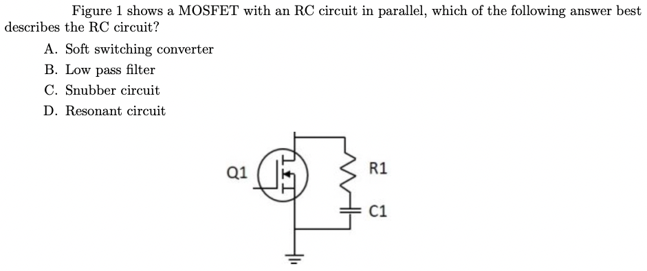 Figure 1 shows a MOSFET with an RC circuit in parallel, which of the following answer best
describes the RC circuit?
A. Soft switching converter
B. Low pass filter
C. Snubber circuit
D. Resonant circuit
Q1
R1
C1