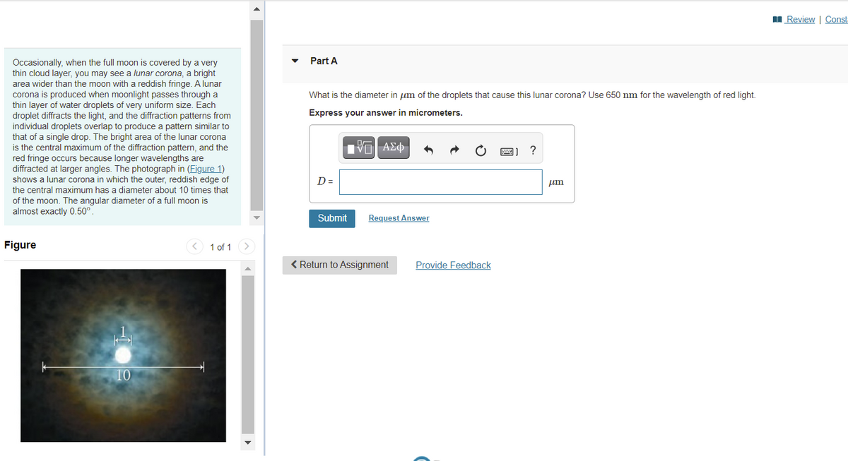 I Review | Const
Part A
Occasionally, when the full moon is covered by a very
thin cloud layer, you may see a lunar corona, a bright
area wider than the moon with a reddish fringe. A lunar
corona is produced when moonlight passes through a
thin layer of water droplets of very uniform size. Each
droplet diffracts the light, and the diffraction patterns from
individual droplets overlap to produce a pattern similar to
that of a single drop. The bright area of the lunar corona
is the central maximum of the diffraction pattern, and the
red fringe occurs because longer wavelengths are
diffracted at larger angles. The photograph in (Figure 1)
shows a lunar corona in which the outer, reddish edge of
What is the diameter in um of the droplets that cause this lunar corona? Use 650 nm for the wavelength of red light.
Express your answer in micrometers.
Hνα ΑΣφ
D =
um
the central maximum has a diameter about 10 times that
of the moon. The angular diameter of a full moon is
almost exactly 0.50°.
Submit
Request Answer
Figure
1 of 1
< Return to Assignment
Provide Feedback
10
