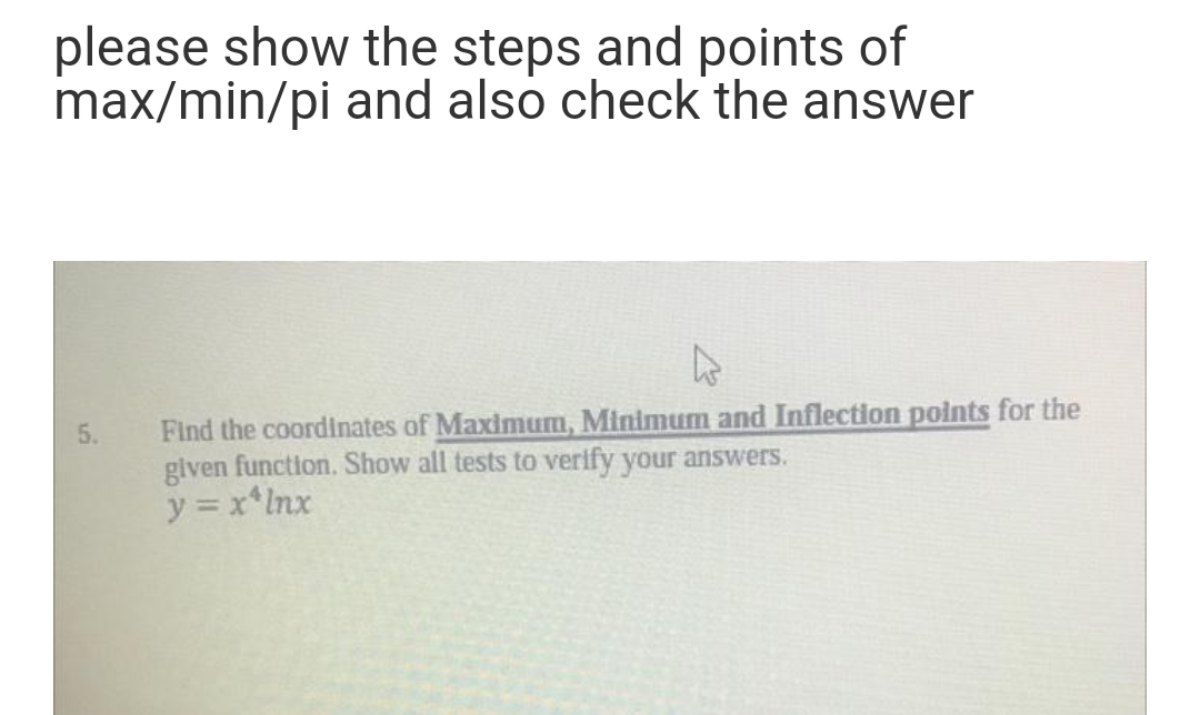 please show the steps and points of
max/min/pi and also check the answer
Find the coordinates of Maximum, Minimum and Inflection points for the
given function. Show all tests to verify your answers.
y = x*Inx
5.
