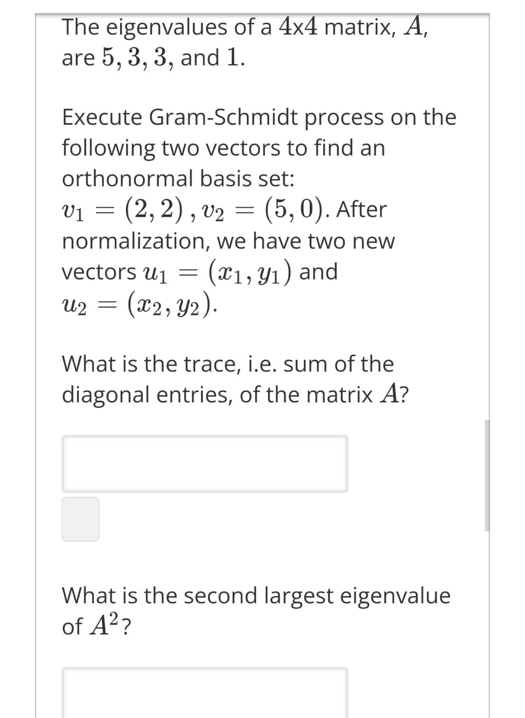The eigenvalues of a 4x4 matrix, A,
are 5, 3, 3, and 1.
Execute Gram-Schmidt process on the
following two vectors to find an
orthonormal basis set:
Vị
(2,2), v2 =
(5, 0). After
normalization, we have two new
(x1, Y1) and
(x2, Y2).
vectors u1
U2
What is the trace, i.e. sum of the
diagonal entries, of the matrix A?
What is the second largest eigenvalue
of A??
