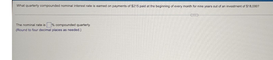 What quarterly compounded nominal interest rate is earned on payments of $215 paid at the beginning of every month for nine years out of an investment of $18,000?
The nominal rate is % compounded quarterly.
(Round to four decimal places as needed.)

