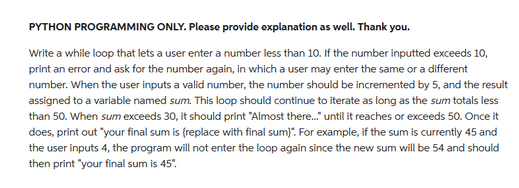 PYTHON PROGRAMMING ONLY. Please provide explanation as well. Thank you.
Write a while loop that lets a user enter a number less than 10. If the number inputted exceeds 10,
print an error and ask for the number again, in which a user may enter the same or a different
number. When the user inputs a valid number, the number should be incremented by 5, and the result
assigned to a variable named sum. This loop should continue to iterate as long as the sum totals less
than 50. When sum exceeds 30, it should print "Almost there..." until it reaches or exceeds 50. Once it
does, print out "your final sum is (replace with final sum)". For example, if the sum is currently 45 and
the user inputs 4, the program will not enter the loop again since the new sum will be 54 and should
then print "your final sum is 45".