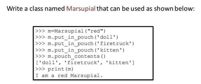 Write a class named Marsupial that can be used as shown below:
>>> m=Marsupial ("red")
>>> m.put_in_pouch ('doll')
>>> m.put_in_pouch
>>> m.put_in_pouch ('kitten')
>>> m.pouch_contents()
['doll', 'firetruck', 'kitten']
>>> print (m)
I am a red Marsupial.
('firetruck')