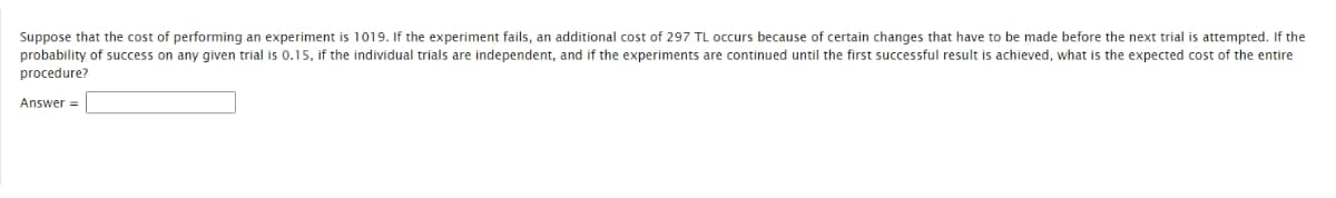 Suppose that the cost of performing an experiment is 1019. If the experiment fails, an additional cost of 297 TL occurs because of certain changes that have to be made before the next trial is attempted. If the
probability of success on any given trial is 0.15, if the individual trials are independent, and if the experiments are continued until the first successful result is achieved, what is the expected cost of the entire
procedure?
Answer =
