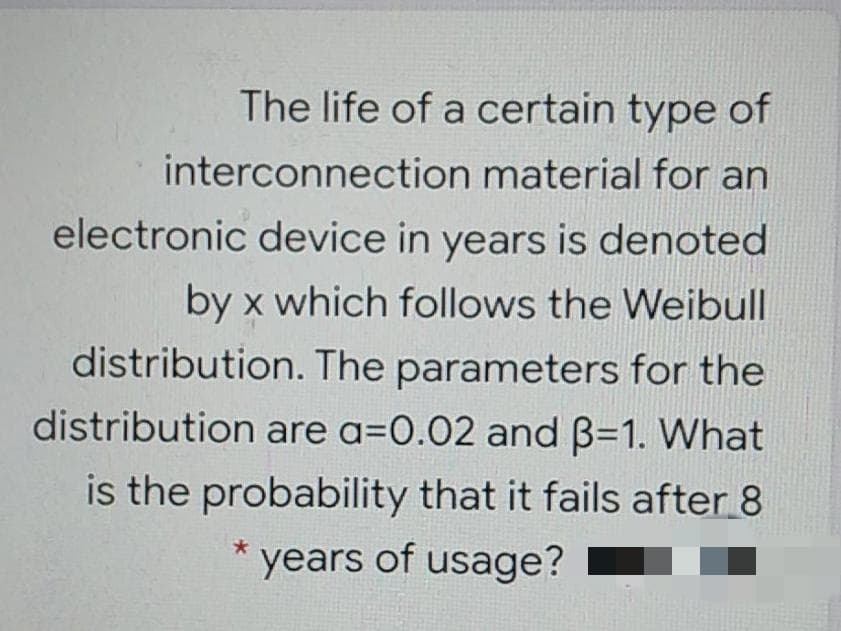 The life of a certain type of
interconnection material for an
electronic device in years is denoted
by x which follows the Weibull
distribution. The parameters for the
distribution are a=0.02 and B=1. What
is the probability that it fails after 8
years of usage?

