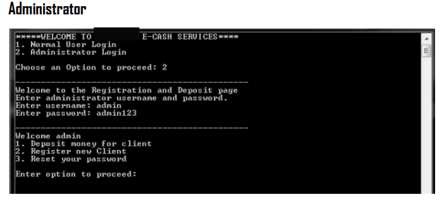 Administrator
*****WELCOME TO
1. Nornal User Login
2. Administrator Login
E-CASH SERUICES ****
Choose an Option to proceed: 2
We lcome to the Registration and Deposit page
Enter adninistrator usernane and password.
Enter usernane: admin
Enter passvord: admin123
We lcome adnin
1. Deposit noney for client
2. Register new Client
3. Reset your passWord
Enter option to proceed:
