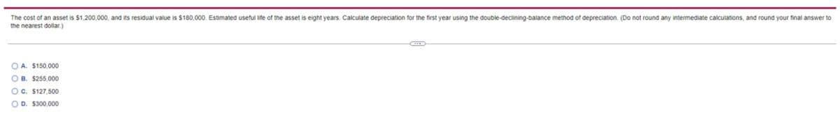The cost of an asset is $1,200,000, and its residual value is $180,000. Estimated useful life of the asset is eight years. Calculate depreciation for the first year using the double-declining-balance method of depreciation. (Do not round any intermediate calculations, and round your final answer to
the nearest dollar.)
O A. $150,000
O B. $255,000
O c. $127,500
OD. $300,000
