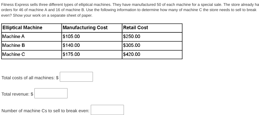 Fitness Express sells three different types of elliptical machines. They have manufactured 50 of each machine for a special sale. The store already ha
orders for 46 of machine A and 16 of machine B. Use the following information to determine how many of machine C the store needs to sell to break
even? Show your work on a separate sheet of paper.
Manufacturing Cost
$105.00
$140.00
$175.00
Elliptical Machine
Machine A
Machine B
Machine C
Total costs of all machines: $
Total revenue: $
Number of machine Cs to sell to break even:
Retail Cost
$250.00
$305.00
$420.00