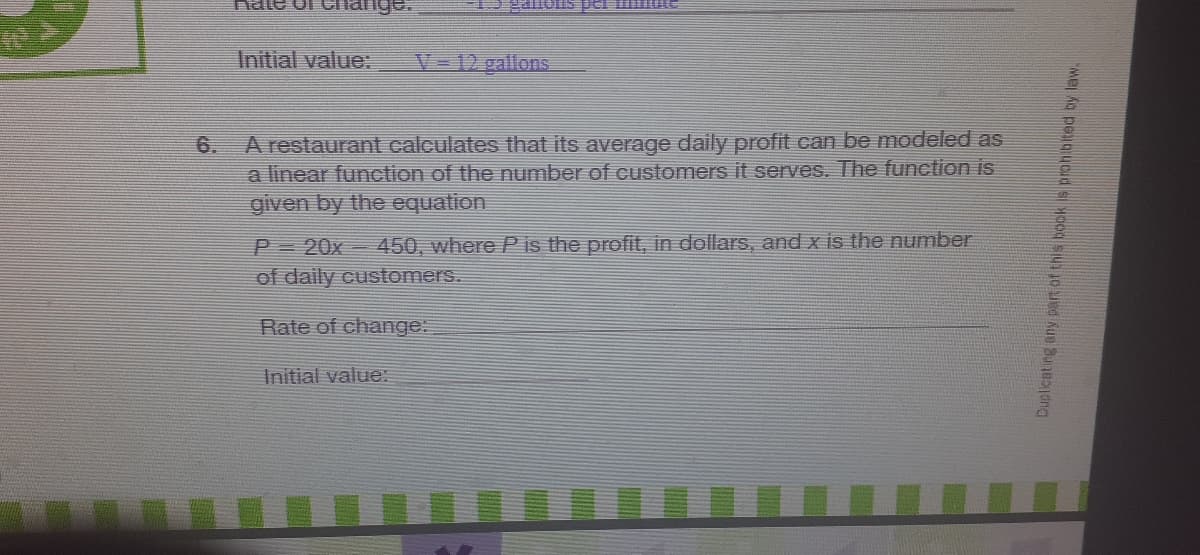 alois per mI
Initial value:
V-12 gallons
A restaurant calculates that its average daily profit can be modeled as
a linear function of the number of customers it serves. The function is
given by the equation
6.
P 20x 450, where P is the profit, in dollars, and x is the number
of daily customers.
Rate of change:
Initial value:
Dupicating any Pat of this book is prohibited by law.
