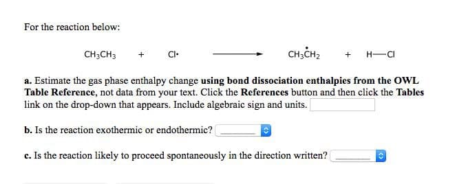 For the reaction below:
CH;CH3
CI•
CH;CH2
H-CI
a. Estimate the gas phase enthalpy change using bond dissociation enthalpies from the OWL
Table Reference, not data from your text. Click the References button and then click the Tables
link on the drop-down that appears. Include algebraic sign and units.
b. Is the reaction exothermic or endothermic?
c. Is the reaction likely to proceed spontaneously in the direction written?

