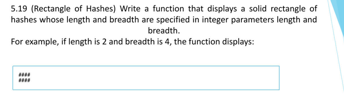 5.19 (Rectangle of Hashes) Write a function that displays a solid rectangle of
hashes whose length and breadth are specified in integer parameters length and
breadth.
For example, if length is 2 and breadth is 4, the function displays:
####
####
