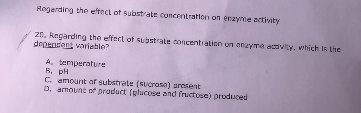 Regarding the effect of substrate concentration on enzyme activity
20. Regarding the effect of substrate concentration on enzyme activity, which is the
dependent variable?
A. temperature
В. рH
C. amount of substrate (sucrose) present
D. amount of product (glucose and fructose) produced
