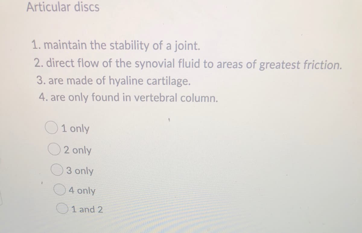 Articular discs
1. maintain the stability of a joint.
2. direct flow of the synovial fluid to areas of greatest friction.
3. are made of hyaline cartilage.
4. are only found in vertebral column.
1 only
2 only
3 only
4 only
1 and 2
