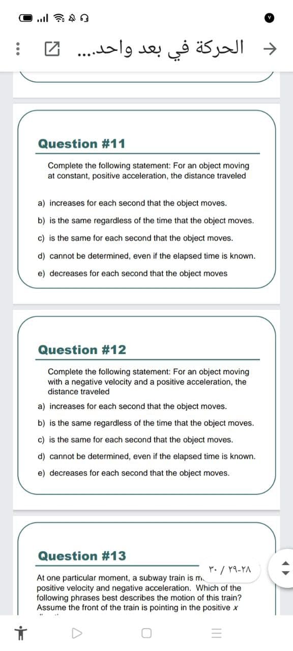 الحركة في بعد واحد. . . . 2
->
Question #11
Complete the following statement: For an object moving
at constant, positive acceleration, the distance traveled
a) increases for each second that the object moves.
b) is the same regardless of the time that the object moves.
c) is the same for each second that the object moves.
d) cannot be determined, even if the elapsed time is known.
e) decreases for each second that the object moves
Question #12
Complete the following statement: For an object moving
with a negative velocity and a positive acceleration, the
distance traveled
a) increases for each second that the object moves.
b) is the same regardless of the time that the object moves.
c) is the same for each second that the object moves.
d) cannot be determined, even if the elapsed time is known.
e) decreases for each second that the object moves.
Question #13
Y. / 19-YA
At one particular moment, a subway train is m
positive velocity and negative acceleration. Which of the
following phrases best describes the motion of this train?
Assume the front of the train is pointing in the positive x
