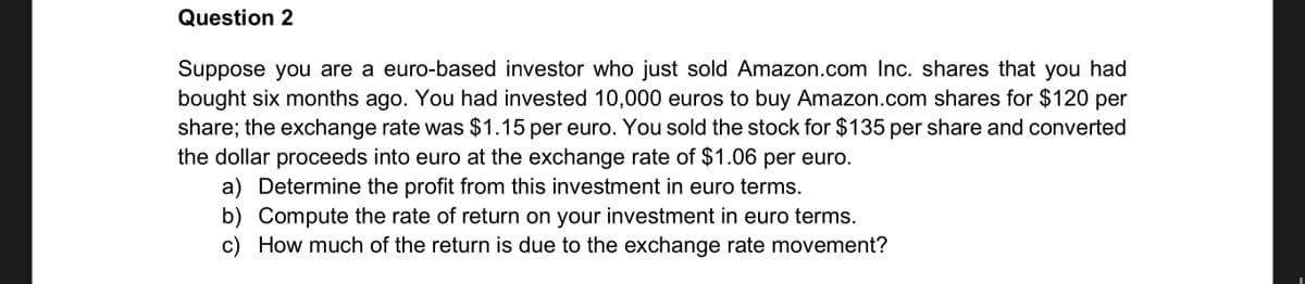 Question 2
Suppose you are a euro-based investor who just sold Amazon.com Inc. shares that you had
bought six months ago. You had invested 10,000 euros to buy Amazon.com shares for $120 per
share; the exchange rate was $1.15 per euro. You sold the stock for $135 per share and converted
the dollar proceeds into euro at the exchange rate of $1.06 per euro.
a) Determine the profit from this investment in euro terms.
b) Compute the rate of return on your investment in euro terms.
c) How much of the return is due to the exchange rate movement?