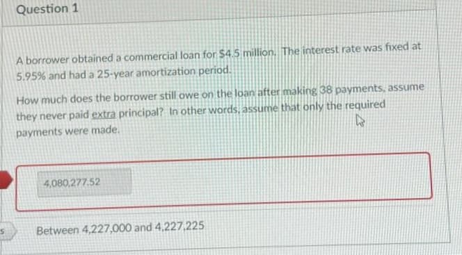 Question 1
A borrower obtained a commercial loan for $4.5 million. The interest rate was fixed at
5.95% and had a 25-year amortization period.
How much does the borrower still owe on the loan after making 38 payments, assume
they never paid extra principal? In other words, assume that only the required
W
payments were made.
4,080,277.52
Between 4,227,000 and 4,227,225