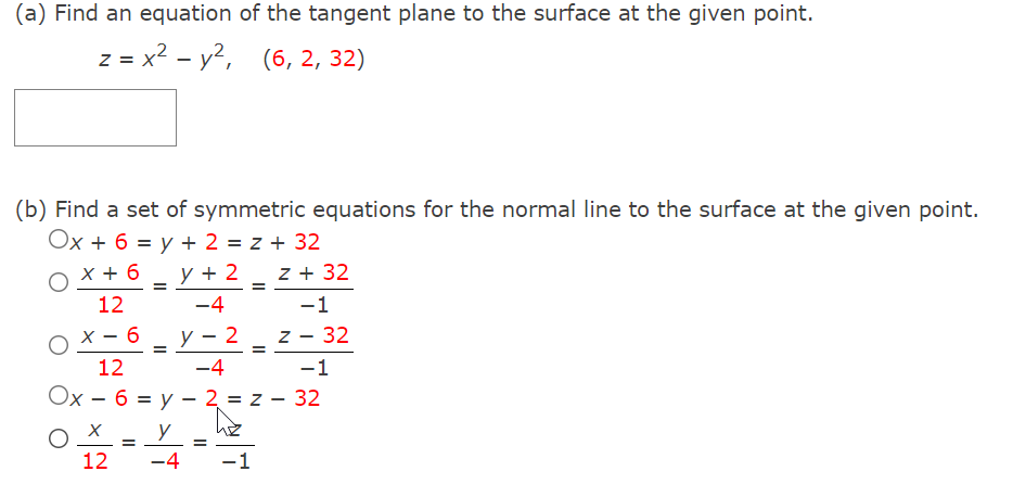 (a) Find an equation of the tangent plane to the surface at the given point.
z = x2 - y2, (6, 2, 32)
(b) Find a set of symmetric equations for the normal line to the surface at the given point.
Ox + 6 = y + 2 = z + 32
x + 6
y + 2
z + 32
12
-4
-1
y
2
z - 32
12
-4
-1
Ох - 6 %3D у — 2 %3D 2 — 32
12
-4
-1
