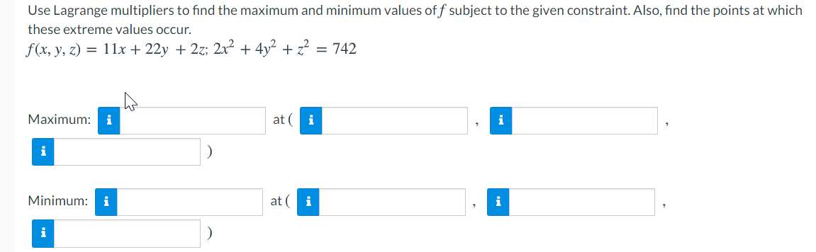 Use Lagrange multipliers to find the maximum and minimum values of f subject to the given constraint. Also, find the points at which
these extreme values occur.
f(x, y, z) = 11x + 22y + 2z; 2x² + 4y² + z? = 742
Maximum: i
at ( i
i
i
Minimum: i
at ( i
i
i
